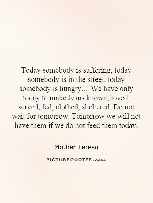Today somebody is suffering, today somebody is in the street, today somebody is hungry.... We have only today to make Jesus known, loved, served, fed, clothed, sheltered. Do not wait for tomorrow. Tomorrow we will not have them if we do not feed them today Picture Quote #1