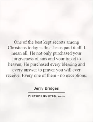 One of the best kept secrets among Christians today is this: Jesus paid it all. I mean all. He not only purchased your forgiveness of sins and your ticket to heaven, He purchased every blessing and every answer to prayer you will ever receive. Every one of them - no exceptions Picture Quote #1