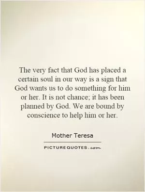 The very fact that God has placed a certain soul in our way is a sign that God wants us to do something for him or her. It is not chance; it has been planned by God. We are bound by conscience to help him or her Picture Quote #1