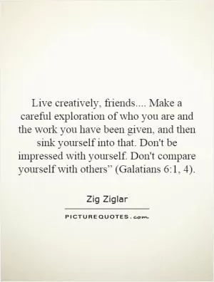 Live creatively, friends.... Make a careful exploration of who you are and the work you have been given, and then sink yourself into that. Don't be impressed with yourself. Don't compare yourself with others” (Galatians 6:1, 4) Picture Quote #1