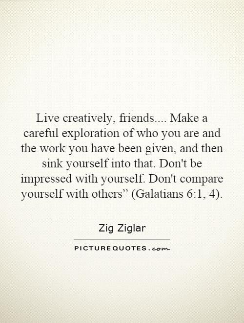 Live creatively, friends.... Make a careful exploration of who you are and the work you have been given, and then sink yourself into that. Don't be impressed with yourself. Don't compare yourself with others” (Galatians 6:1, 4) Picture Quote #1
