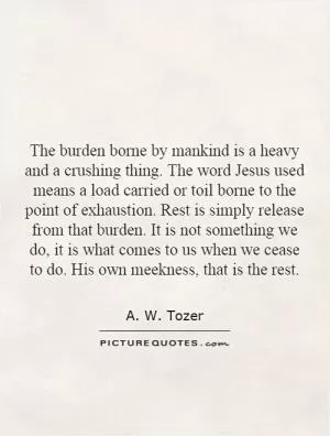 The burden borne by mankind is a heavy and a crushing thing. The word Jesus used means a load carried or toil borne to the point of exhaustion. Rest is simply release from that burden. It is not something we do, it is what comes to us when we cease to do. His own meekness, that is the rest Picture Quote #1