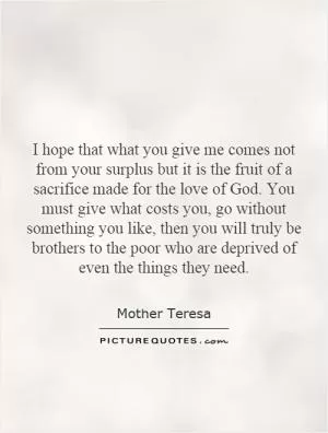 I hope that what you give me comes not from your surplus but it is the fruit of a sacrifice made for the love of God. You must give what costs you, go without something you like, then you will truly be brothers to the poor who are deprived of even the things they need Picture Quote #1