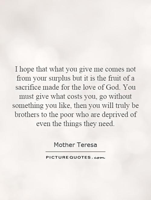 I hope that what you give me comes not from your surplus but it is the fruit of a sacrifice made for the love of God. You must give what costs you, go without something you like, then you will truly be brothers to the poor who are deprived of even the things they need Picture Quote #1