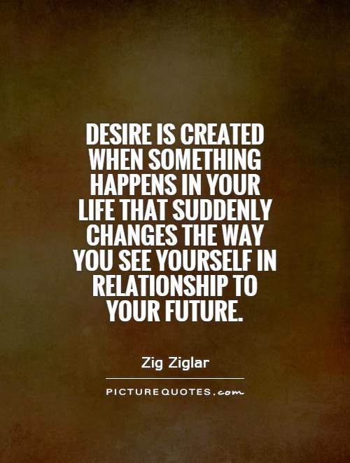 Desire is created when something happens in your life that suddenly changes the way you see yourself in relationship to your future Picture Quote #1