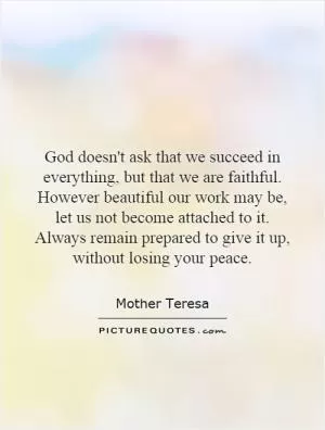God doesn't ask that we succeed in everything, but that we are faithful. However beautiful our work may be, let us not become attached to it. Always remain prepared to give it up, without losing your peace Picture Quote #1