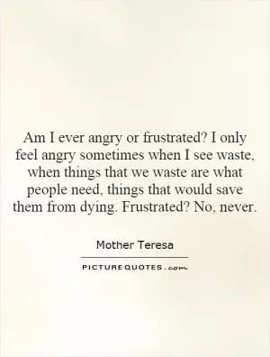Am I ever angry or frustrated? I only feel angry sometimes when I see waste, when things that we waste are what people need, things that would save them from dying. Frustrated? No, never Picture Quote #1