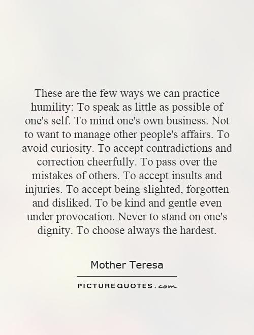 These are the few ways we can practice humility: To speak as little as possible of one's self. To mind one's own business. Not to want to manage other people's affairs. To avoid curiosity. To accept contradictions and correction cheerfully. To pass over the mistakes of others. To accept insults and injuries. To accept being slighted, forgotten and disliked. To be kind and gentle even under provocation. Never to stand on one's dignity. To choose always the hardest Picture Quote #1