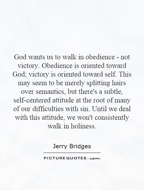 God wants us to walk in obedience - not victory. Obedience is oriented toward God; victory is oriented toward self. This may seem to be merely splitting hairs over semantics, but there's a subtle, self-centered attitude at the root of many of our difficulties with sin. Until we deal with this attitude, we won't consistently walk in holiness Picture Quote #1