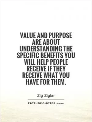Value and purpose are about understanding the specific benefits you will help people receive if they receive what you have for them Picture Quote #1