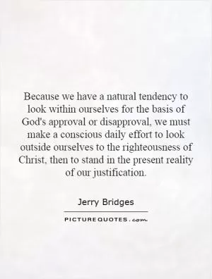 Because we have a natural tendency to look within ourselves for the basis of God's approval or disapproval, we must make a conscious daily effort to look outside ourselves to the righteousness of Christ, then to stand in the present reality of our justification Picture Quote #1