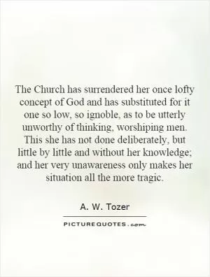 The Church has surrendered her once lofty concept of God and has substituted for it one so low, so ignoble, as to be utterly unworthy of thinking, worshiping men. This she has not done deliberately, but little by little and without her knowledge; and her very unawareness only makes her situation all the more tragic Picture Quote #1