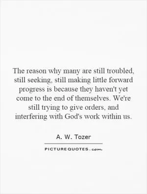 The reason why many are still troubled, still seeking, still making little forward progress is because they haven't yet come to the end of themselves. We're still trying to give orders, and interfering with God's work within us Picture Quote #1