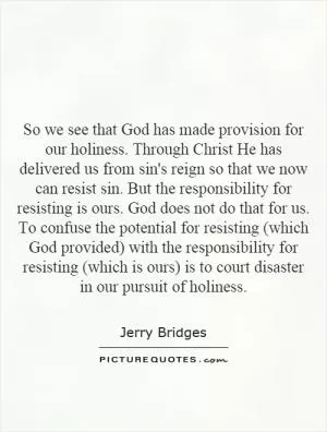 So we see that God has made provision for our holiness. Through Christ He has delivered us from sin's reign so that we now can resist sin. But the responsibility for resisting is ours. God does not do that for us. To confuse the potential for resisting (which God provided) with the responsibility for resisting (which is ours) is to court disaster in our pursuit of holiness Picture Quote #1
