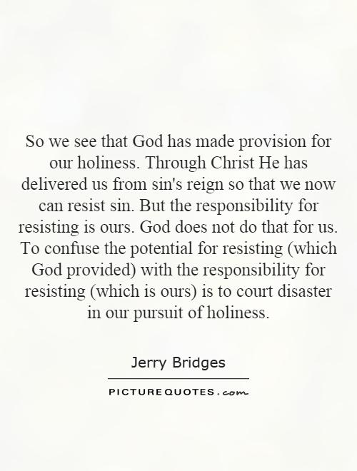 So we see that God has made provision for our holiness. Through Christ He has delivered us from sin's reign so that we now can resist sin. But the responsibility for resisting is ours. God does not do that for us. To confuse the potential for resisting (which God provided) with the responsibility for resisting (which is ours) is to court disaster in our pursuit of holiness Picture Quote #1