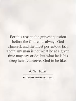 For this reason the gravest question before the Church is always God Himself, and the most portentous fact about any man is not what he at a given time may say or do, but what he is his deep heart conceives God to be like Picture Quote #1