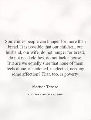 Sometimes people can hunger for more than bread. It is possible that our children, our husband, our wife, do not hunger for bread, do not need clothes, do not lack a house. But are we equally sure that none of them feels alone, abandoned, neglected, needing some affection? That, too, is poverty Picture Quote #1