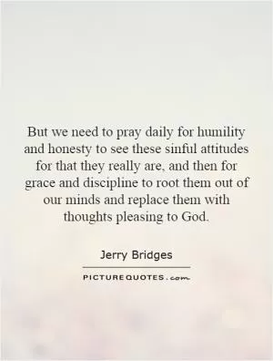 But we need to pray daily for humility and honesty to see these sinful attitudes for that they really are, and then for grace and discipline to root them out of our minds and replace them with thoughts pleasing to God Picture Quote #1