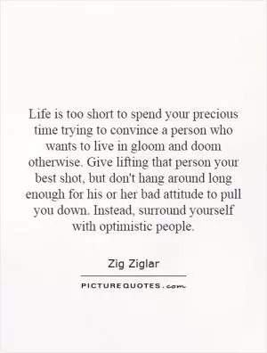 Life is too short to spend your precious time trying to convince a person who wants to live in gloom and doom otherwise. Give lifting that person your best shot, but don't hang around long enough for his or her bad attitude to pull you down. Instead, surround yourself with optimistic people Picture Quote #1