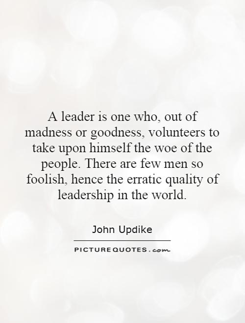 A leader is one who, out of madness or goodness, volunteers to take upon himself the woe of the people. There are few men so foolish, hence the erratic quality of leadership in the world Picture Quote #1