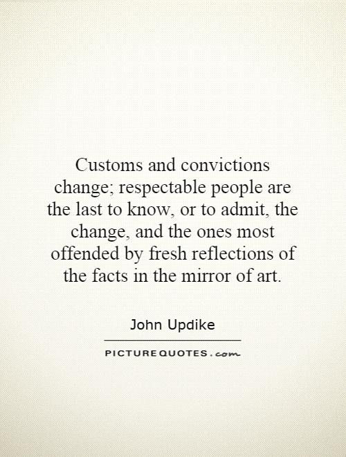 Customs and convictions change; respectable people are the last to know, or to admit, the change, and the ones most offended by fresh reflections of the facts in the mirror of art Picture Quote #1