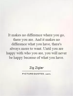It makes no difference where you go, there you are. And it makes no difference what you have, there's always more to want. Until you are happy with who you are, you will never be happy because of what you have Picture Quote #1