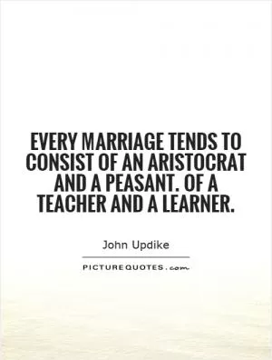 Every marriage tends to consist of an aristocrat and a peasant. Of a teacher and a learner Picture Quote #1