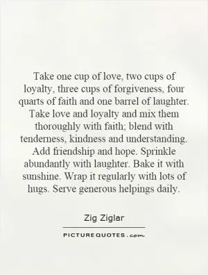 Take one cup of love, two cups of loyalty, three cups of forgiveness, four quarts of faith and one barrel of laughter. Take love and loyalty and mix them thoroughly with faith; blend with tenderness, kindness and understanding. Add friendship and hope. Sprinkle abundantly with laughter. Bake it with sunshine. Wrap it regularly with lots of hugs. Serve generous helpings daily Picture Quote #1