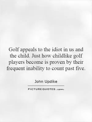 Golf appeals to the idiot in us and the child. Just how childlike golf players become is proven by their frequent inability to count past five Picture Quote #1