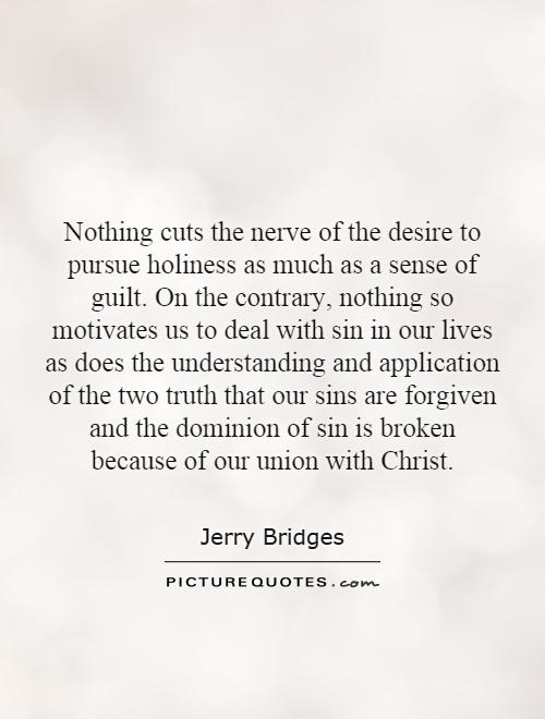 Nothing cuts the nerve of the desire to pursue holiness as much as a sense of guilt. On the contrary, nothing so motivates us to deal with sin in our lives as does the understanding and application of the two truth that our sins are forgiven and the dominion of sin is broken because of our union with Christ Picture Quote #1