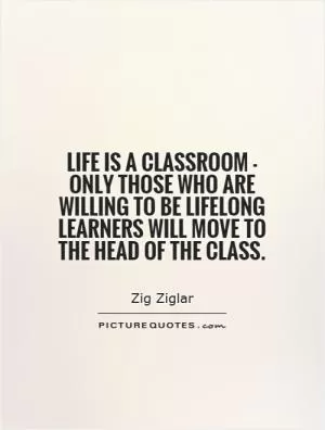 Life is a classroom - only those who are willing to be lifelong learners will move to the head of the class Picture Quote #1