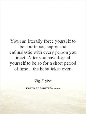 You can literally force yourself to be courteous, happy and enthusiastic with every person you meet. After you have forced yourself to be so for a short period of time... the habit takes over Picture Quote #1