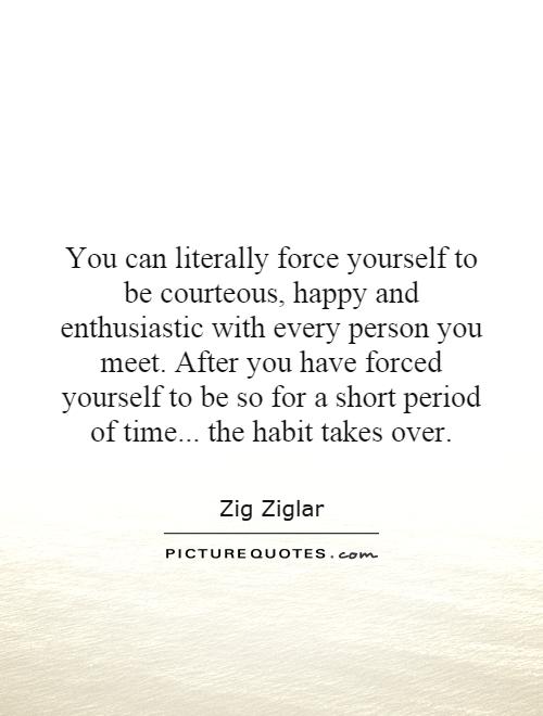 You can literally force yourself to be courteous, happy and enthusiastic with every person you meet. After you have forced yourself to be so for a short period of time... the habit takes over Picture Quote #1