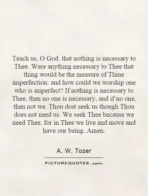 Teach us, O God, that nothing is necessary to Thee. Were anything necessary to Thee that thing would be the measure of Thine imperfection: and how could we worship one who is imperfect? If nothing is necessary to Thee, then no one is necessary, and if no one, then not we. Thou dost seek us though Thou does not need us. We seek Thee because we need Thee, for in Thee we live and move and have our being. Amen Picture Quote #1