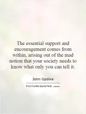 The essential support and encouragement comes from within, arising out of the mad notion that your society needs to know what only you can tell it Picture Quote #1