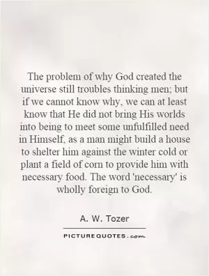 The problem of why God created the universe still troubles thinking men; but if we cannot know why, we can at least know that He did not bring His worlds into being to meet some unfulfilled need in Himself, as a man might build a house to shelter him against the winter cold or plant a field of corn to provide him with necessary food. The word 'necessary' is wholly foreign to God Picture Quote #1