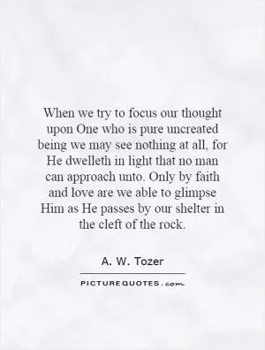When we try to focus our thought upon One who is pure uncreated being we may see nothing at all, for He dwelleth in light that no man can approach unto. Only by faith and love are we able to glimpse Him as He passes by our shelter in the cleft of the rock Picture Quote #1
