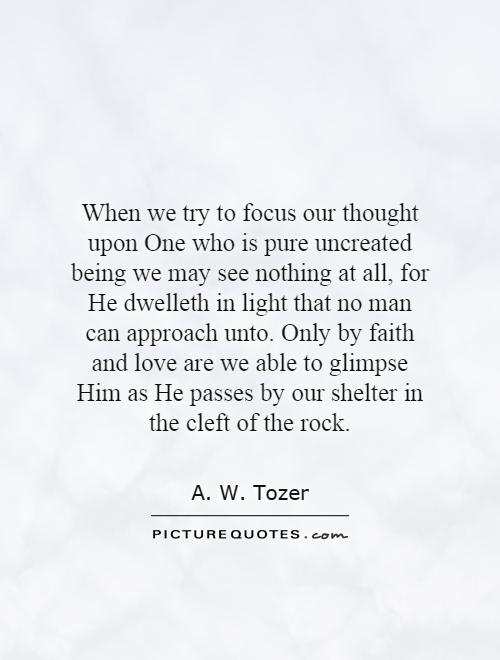 When we try to focus our thought upon One who is pure uncreated being we may see nothing at all, for He dwelleth in light that no man can approach unto. Only by faith and love are we able to glimpse Him as He passes by our shelter in the cleft of the rock Picture Quote #1