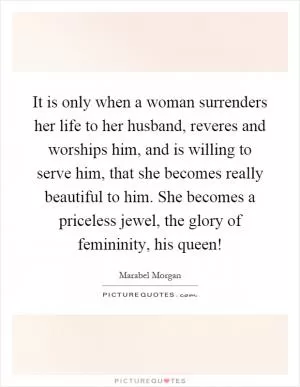 It is only when a woman surrenders her life to her husband, reveres and worships him, and is willing to serve him, that she becomes really beautiful to him. She becomes a priceless jewel, the glory of femininity, his queen! Picture Quote #1
