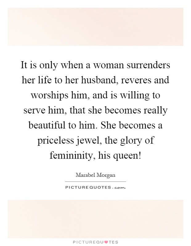 It is only when a woman surrenders her life to her husband, reveres and worships him, and is willing to serve him, that she becomes really beautiful to him. She becomes a priceless jewel, the glory of femininity, his queen! Picture Quote #1