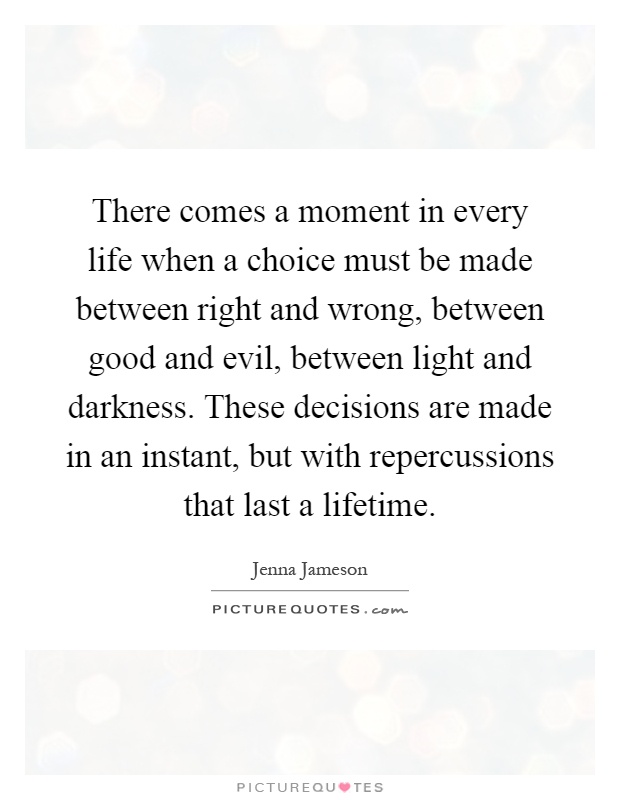 There comes a moment in every life when a choice must be made between right and wrong, between good and evil, between light and darkness. These decisions are made in an instant, but with repercussions that last a lifetime Picture Quote #1