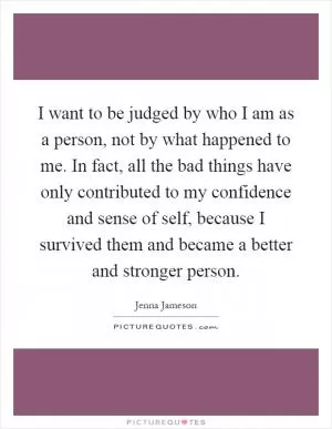 I want to be judged by who I am as a person, not by what happened to me. In fact, all the bad things have only contributed to my confidence and sense of self, because I survived them and became a better and stronger person Picture Quote #1