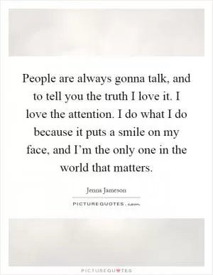 People are always gonna talk, and to tell you the truth I love it. I love the attention. I do what I do because it puts a smile on my face, and I’m the only one in the world that matters Picture Quote #1
