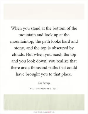 When you stand at the bottom of the mountain and look up at the mountaintop, the path looks hard and stony, and the top is obscured by clouds. But when you reach the top and you look down, you realize that there are a thousand paths that could have brought you to that place Picture Quote #1