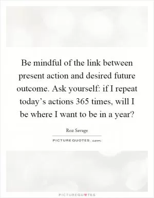 Be mindful of the link between present action and desired future outcome. Ask yourself: if I repeat today’s actions 365 times, will I be where I want to be in a year? Picture Quote #1