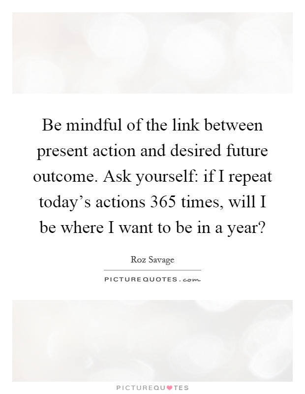 Be mindful of the link between present action and desired future outcome. Ask yourself: if I repeat today's actions 365 times, will I be where I want to be in a year? Picture Quote #1