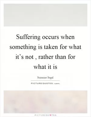 Suffering occurs when something is taken for what it’s not, rather than for what it is Picture Quote #1