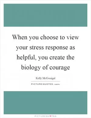 When you choose to view your stress response as helpful, you create the biology of courage Picture Quote #1