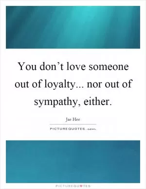 You don’t love someone out of loyalty... nor out of sympathy, either Picture Quote #1