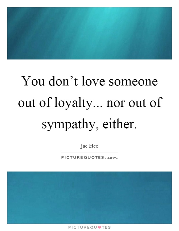 You don't love someone out of loyalty... nor out of sympathy, either Picture Quote #1